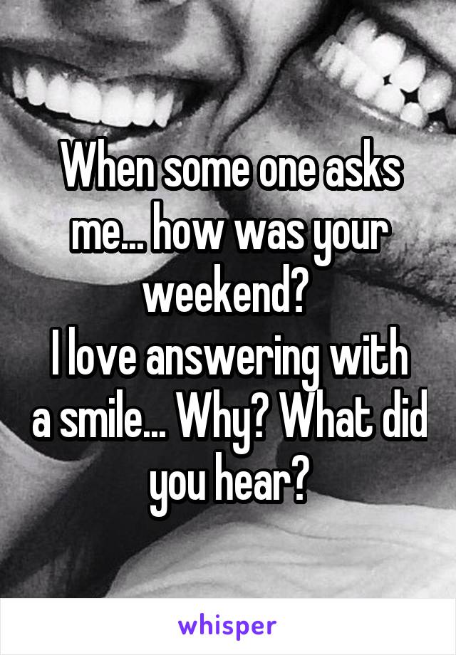 When some one asks me... how was your weekend? 
I love answering with a smile... Why? What did you hear?