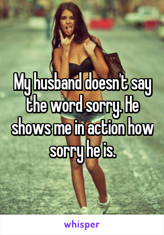 My husband doesn't say the word sorry. He shows me in action how sorry he is.