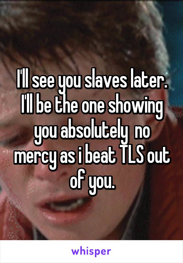 I'll see you slaves later. I'll be the one showing you absolutely  no mercy as i beat TLS out of you.