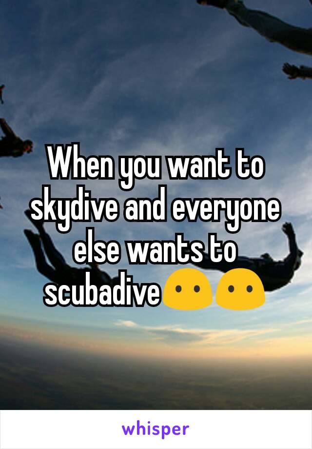 When you want to skydive and everyone else wants to scubadive😶😶