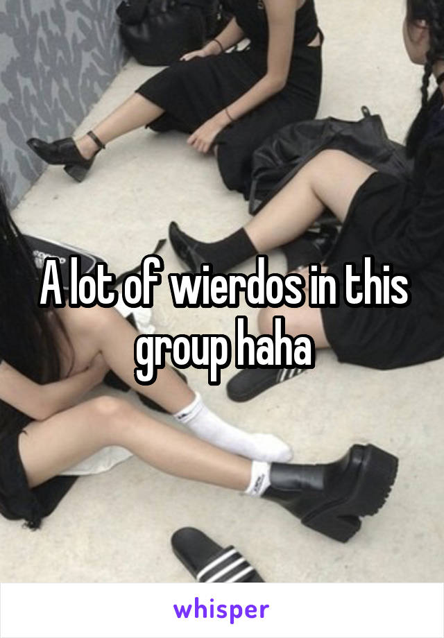 A lot of wierdos in this group haha