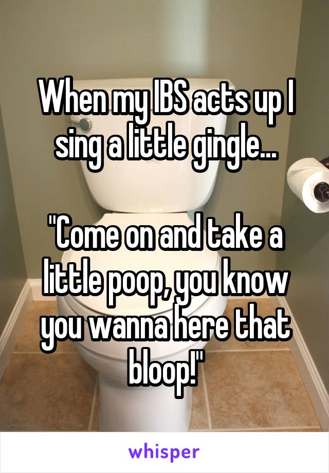 When my IBS acts up I sing a little gingle...

"Come on and take a little poop, you know you wanna here that bloop!"