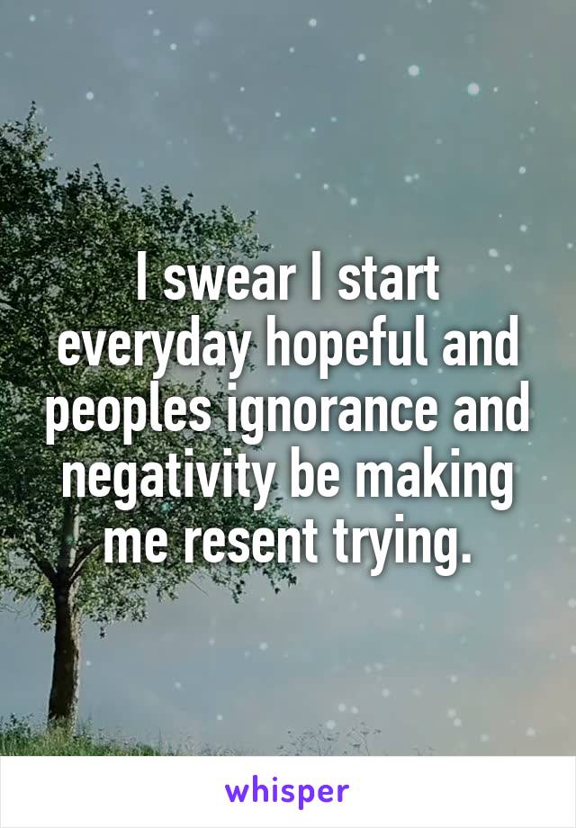 I swear I start everyday hopeful and peoples ignorance and negativity be making me resent trying.