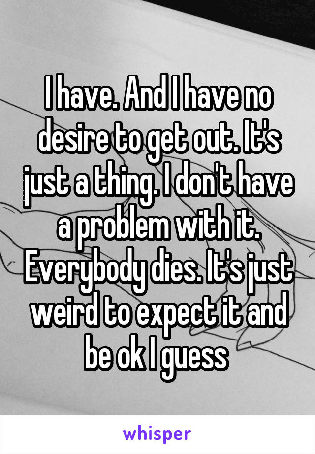 I have. And I have no desire to get out. It's just a thing. I don't have a problem with it. Everybody dies. It's just weird to expect it and be ok I guess 