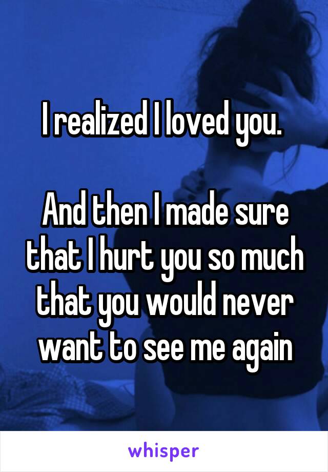 I realized I loved you. 

And then I made sure that I hurt you so much that you would never want to see me again