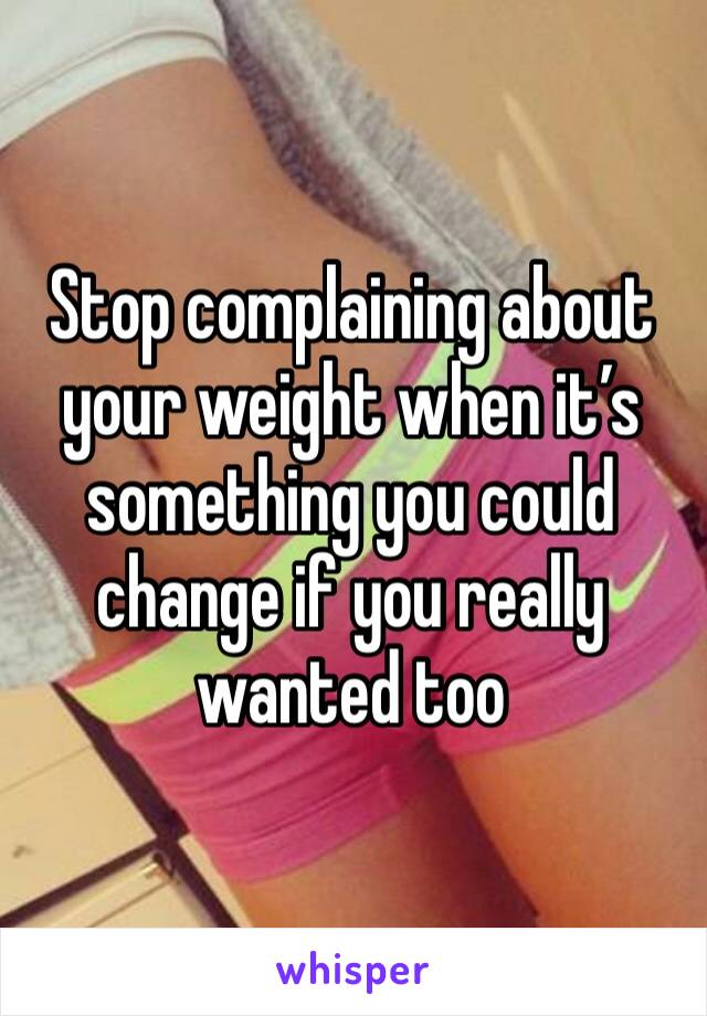 Stop complaining about your weight when it’s something you could change if you really wanted too 