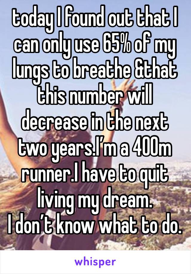 today I found out that I can only use 65% of my lungs to breathe &that this number will decrease in the next two years.I’m a 400m runner.I have to quit living my dream. 
I don’t know what to do.
