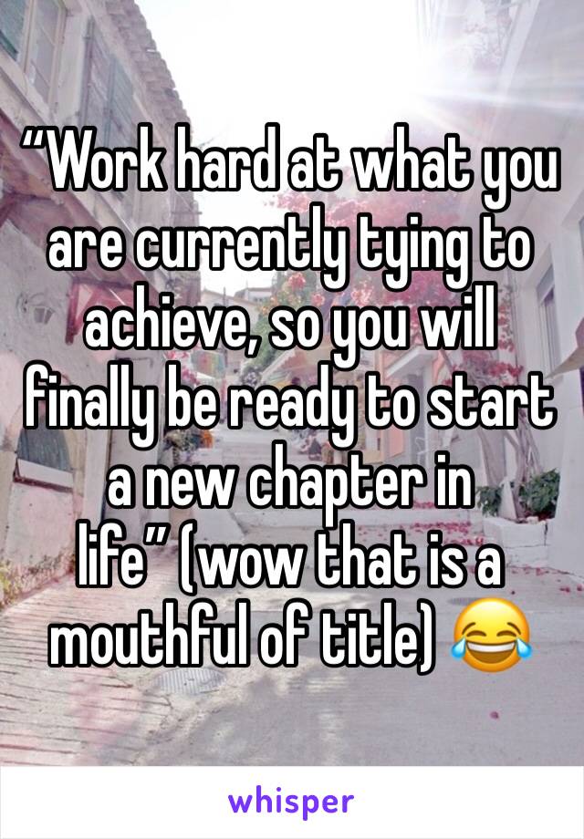“Work hard at what you are currently tying to achieve, so you will finally be ready to start a new chapter in life” (wow that is a mouthful of title) 😂