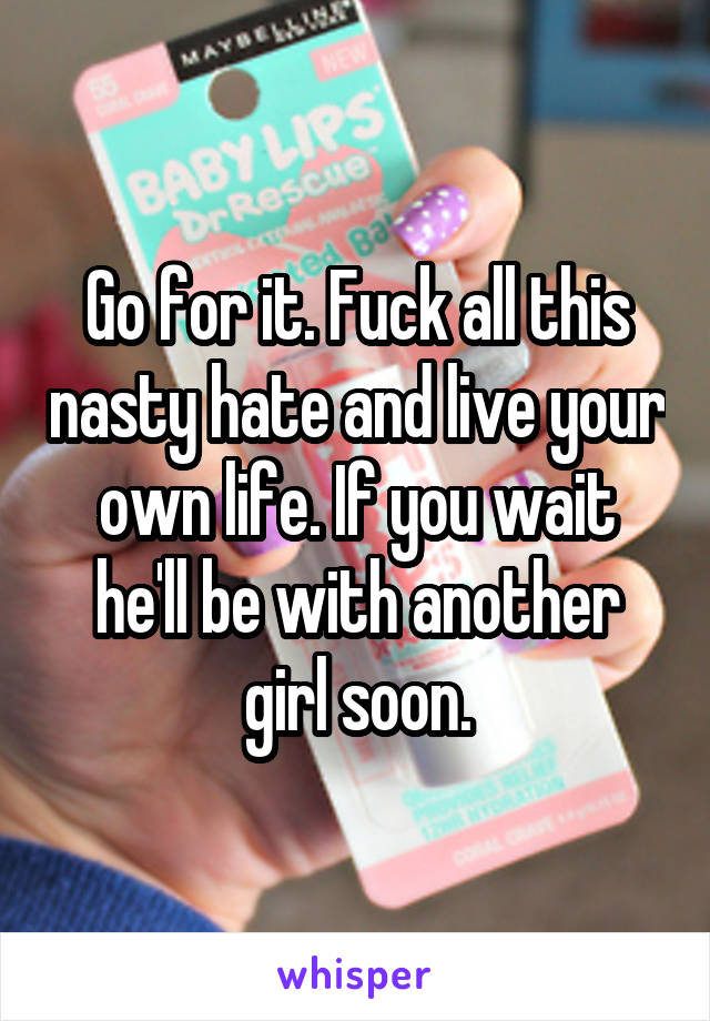 Go for it. Fuck all this nasty hate and live your own life. If you wait he'll be with another girl soon.