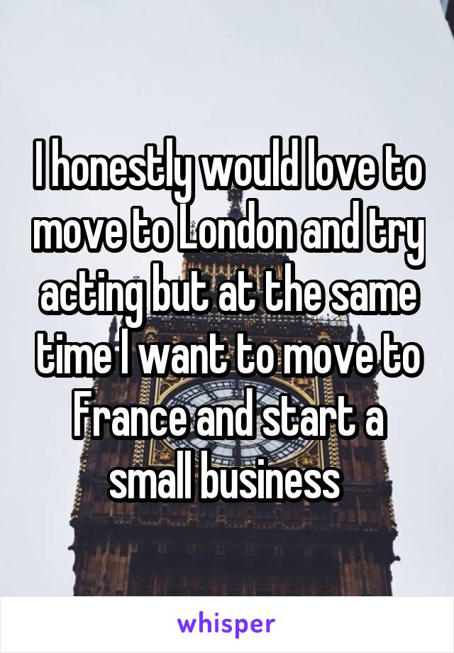 I honestly would love to move to London and try acting but at the same time I want to move to France and start a small business 