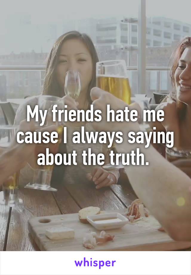 My friends hate me cause I always saying about the truth. 