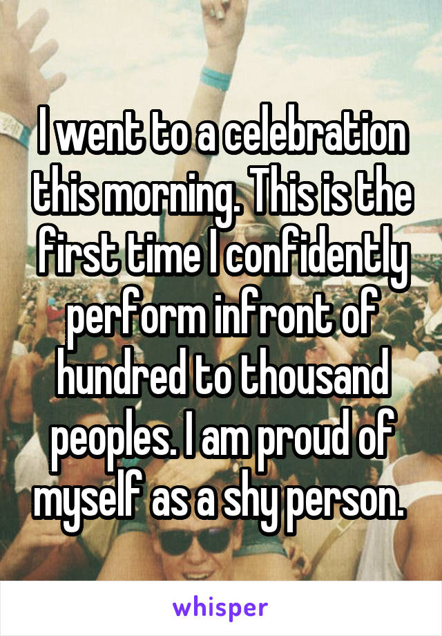 I went to a celebration this morning. This is the first time I confidently perform infront of hundred to thousand peoples. I am proud of myself as a shy person. 