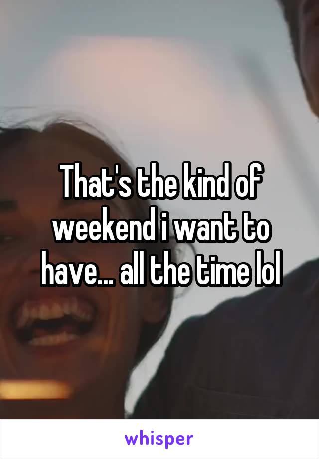 That's the kind of weekend i want to have... all the time lol