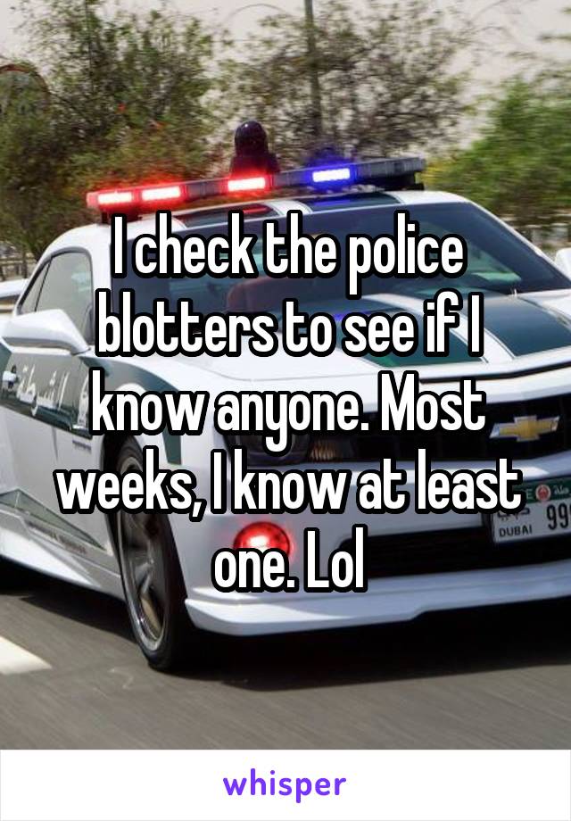 I check the police blotters to see if I know anyone. Most weeks, I know at least one. Lol