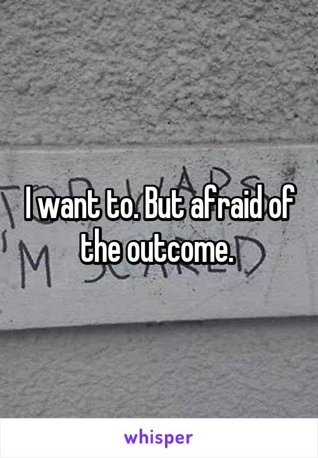 I want to. But afraid of the outcome. 