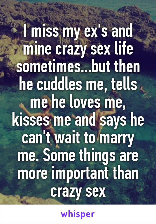 I miss my ex's and mine crazy sex life sometimes...but then he cuddles me, tells me he loves me, kisses me and says he can't wait to marry me. Some things are more important than crazy sex