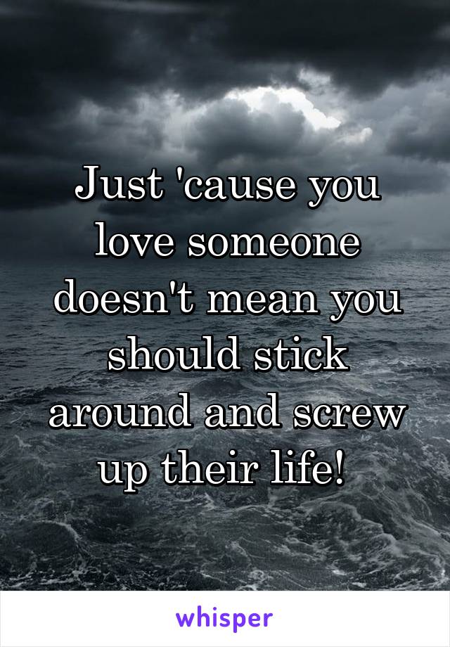 Just 'cause you love someone doesn't mean you should stick around and screw up their life! 