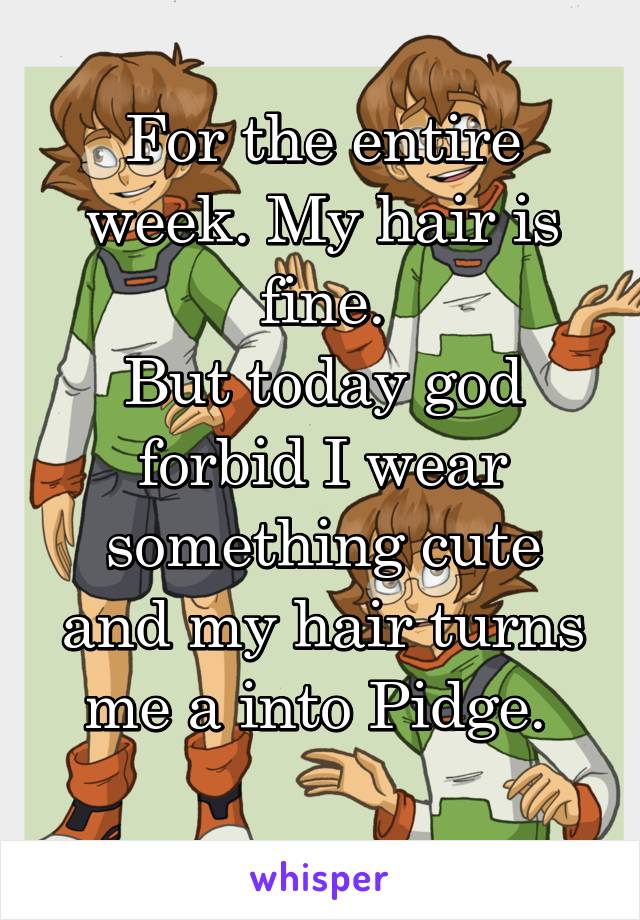 For the entire week. My hair is fine.
But today god forbid I wear something cute and my hair turns me a into Pidge. 
