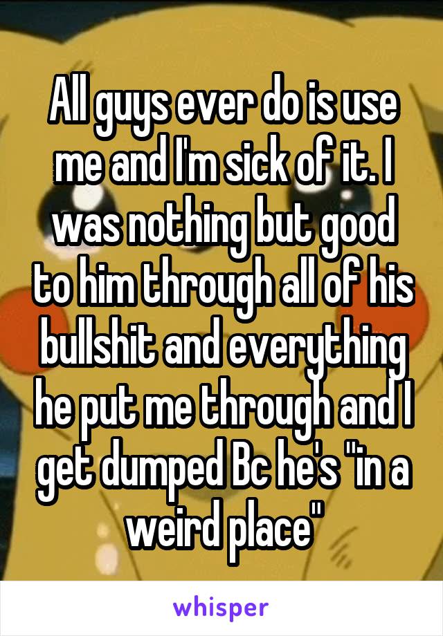 All guys ever do is use me and I'm sick of it. I was nothing but good to him through all of his bullshit and everything he put me through and I get dumped Bc he's "in a weird place"