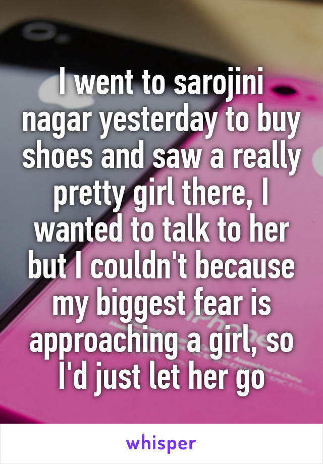 I went to sarojini nagar yesterday to buy shoes and saw a really pretty girl there, I wanted to talk to her but I couldn't because my biggest fear is approaching a girl, so I'd just let her go