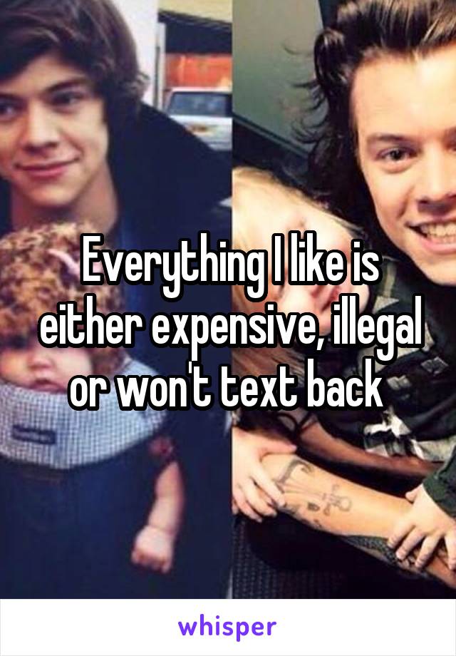 Everything I like is either expensive, illegal or won't text back 