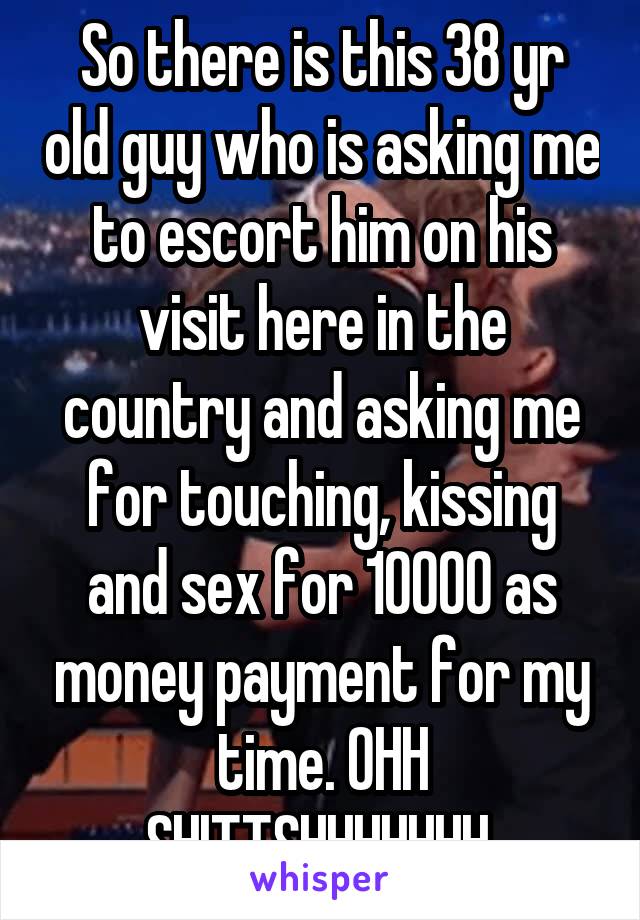 So there is this 38 yr old guy who is asking me to escort him on his visit here in the country and asking me for touching, kissing and sex for 10000 as money payment for my time. OHH SHITTSHHHHHHH 