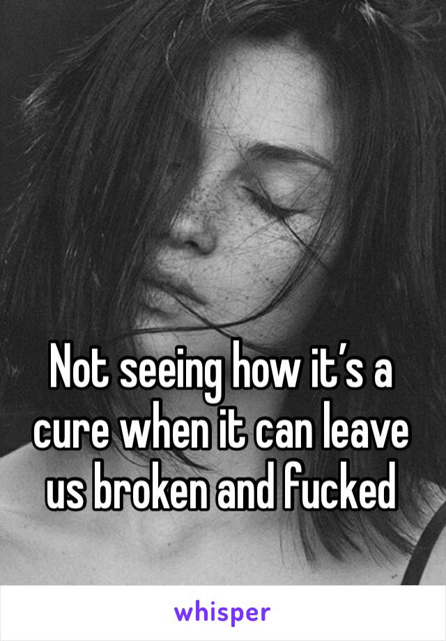 Not seeing how it’s a cure when it can leave us broken and fucked 