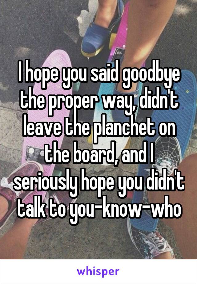 I hope you said goodbye the proper way, didn't leave the planchet on the board, and I seriously hope you didn't talk to you-know-who