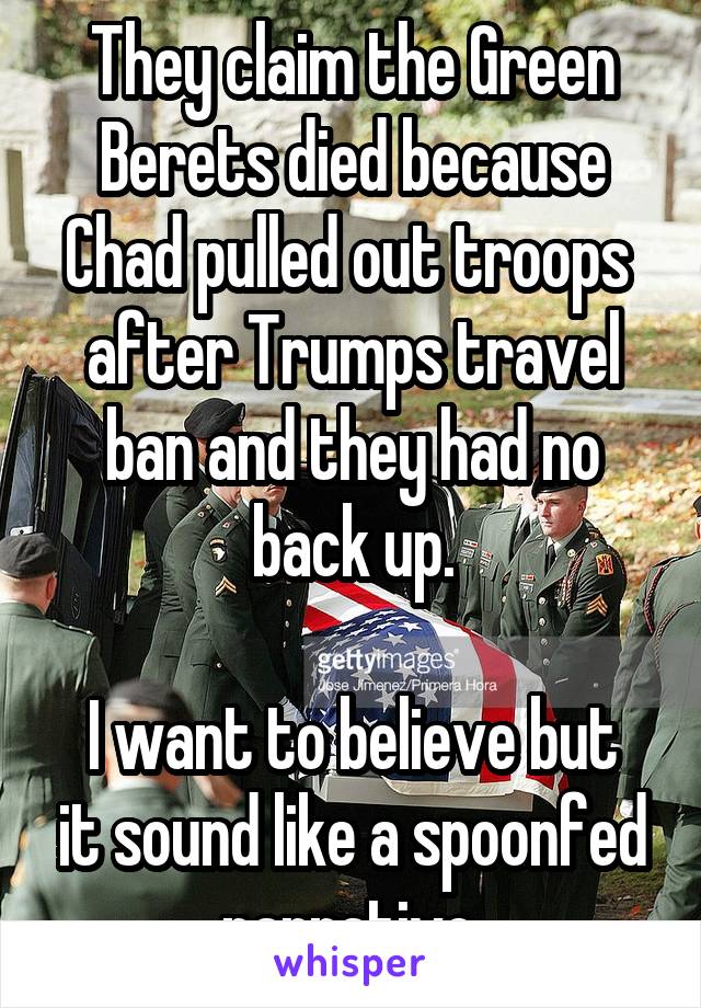 They claim the Green Berets died because Chad pulled out troops  after Trumps travel ban and they had no back up.

I want to believe but it sound like a spoonfed narrative.