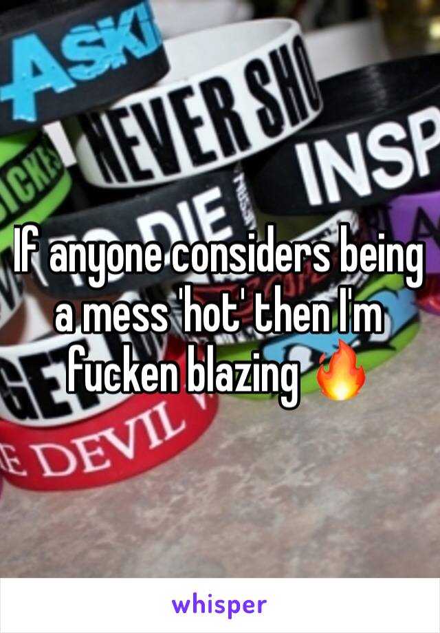 If anyone considers being a mess 'hot' then I'm fucken blazing 🔥