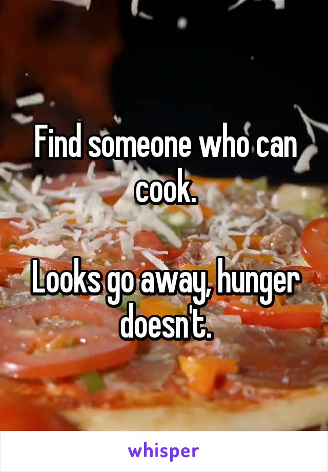 Find someone who can cook.

Looks go away, hunger doesn't.