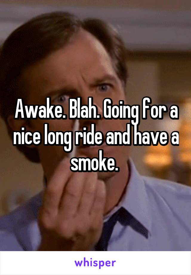 Awake. Blah. Going for a nice long ride and have a smoke. 