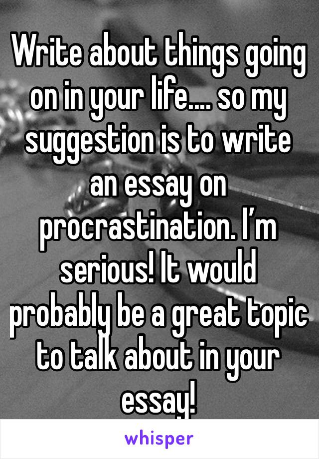 Write about things going on in your life.... so my suggestion is to write an essay on procrastination. I’m serious! It would probably be a great topic to talk about in your essay!