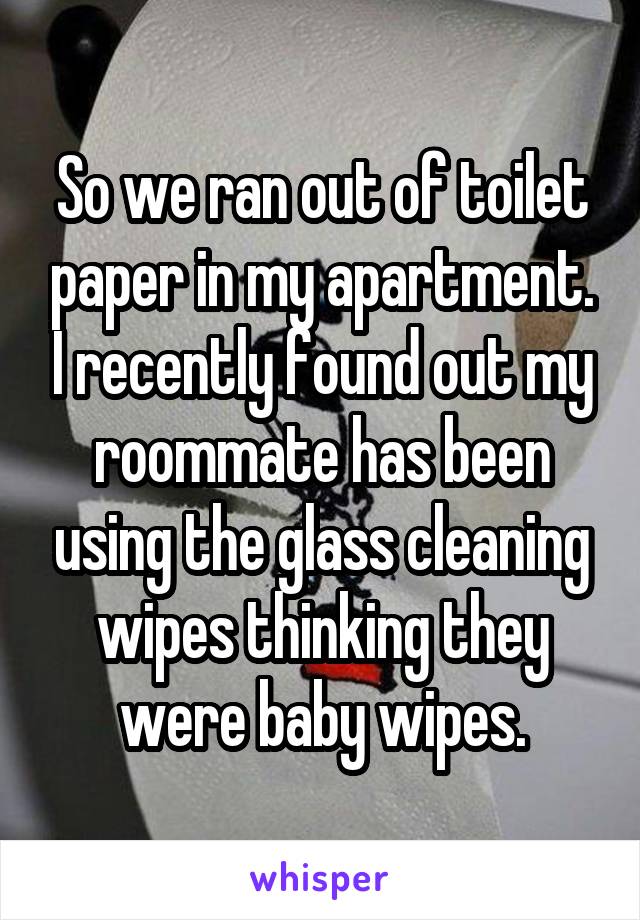 So we ran out of toilet paper in my apartment. I recently found out my roommate has been using the glass cleaning wipes thinking they were baby wipes.