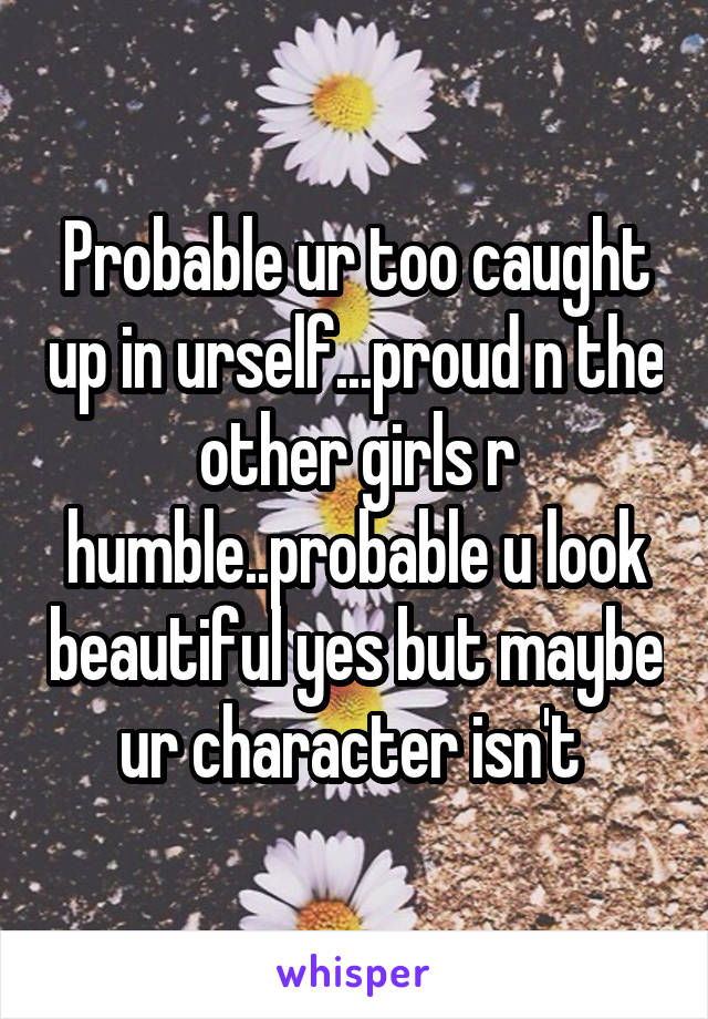 Probable ur too caught up in urself...proud n the other girls r humble..probable u look beautiful yes but maybe ur character isn't 