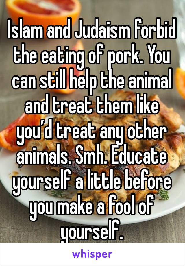 Islam and Judaism forbid the eating of pork. You can still help the animal and treat them like you’d treat any other animals. Smh. Educate yourself a little before you make a fool of yourself. 