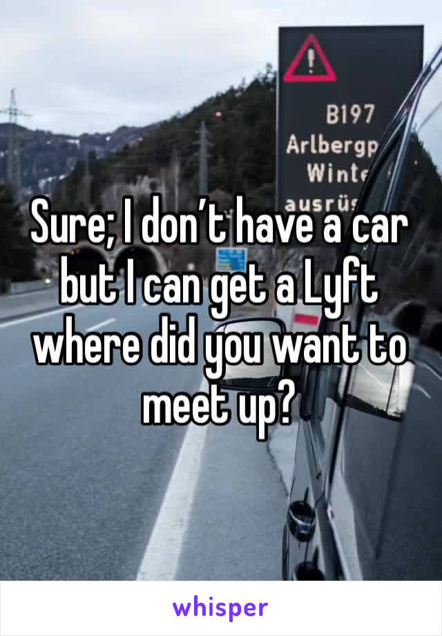 Sure; I don’t have a car but I can get a Lyft where did you want to meet up?