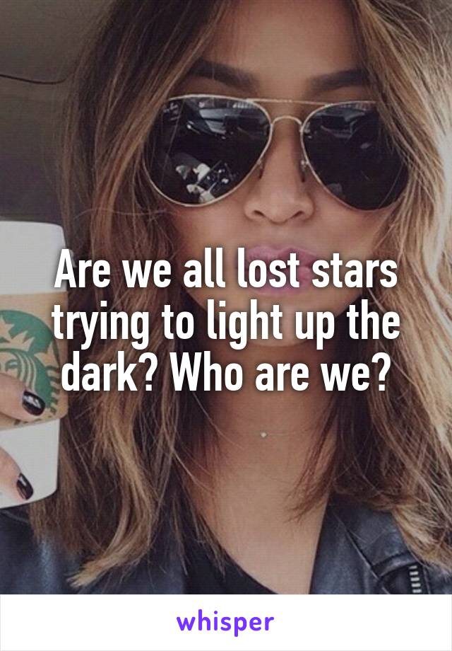 Are we all lost stars trying to light up the dark? Who are we?