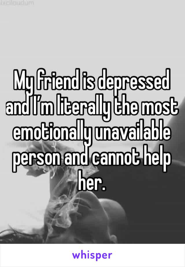 My friend is depressed and I’m literally the most emotionally unavailable person and cannot help her.