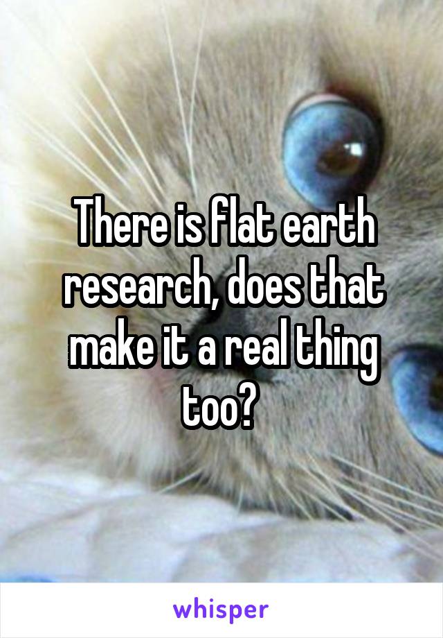 There is flat earth research, does that make it a real thing too? 