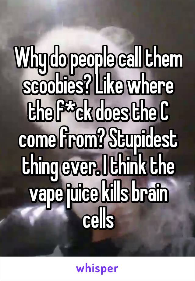 Why do people call them scoobies? Like where the f*ck does the C come from? Stupidest thing ever. I think the vape juice kills brain cells