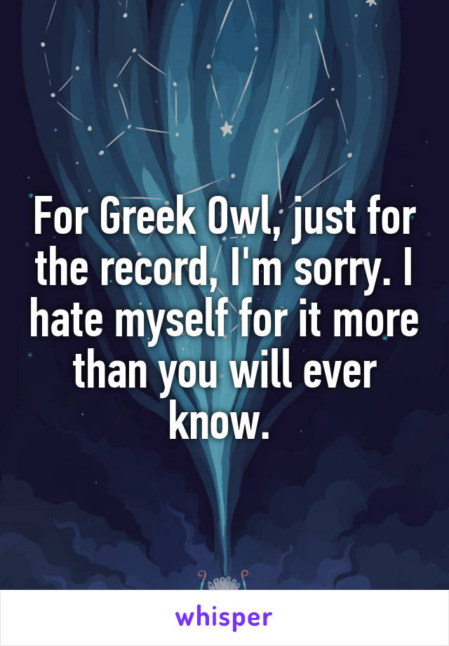 For Greek Owl, just for the record, I'm sorry. I hate myself for it more than you will ever know. 
