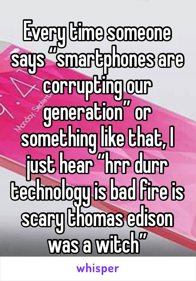 Every time someone says “smartphones are corrupting our generation” or something like that, I just hear “hrr durr technology is bad fire is scary thomas edison was a witch”