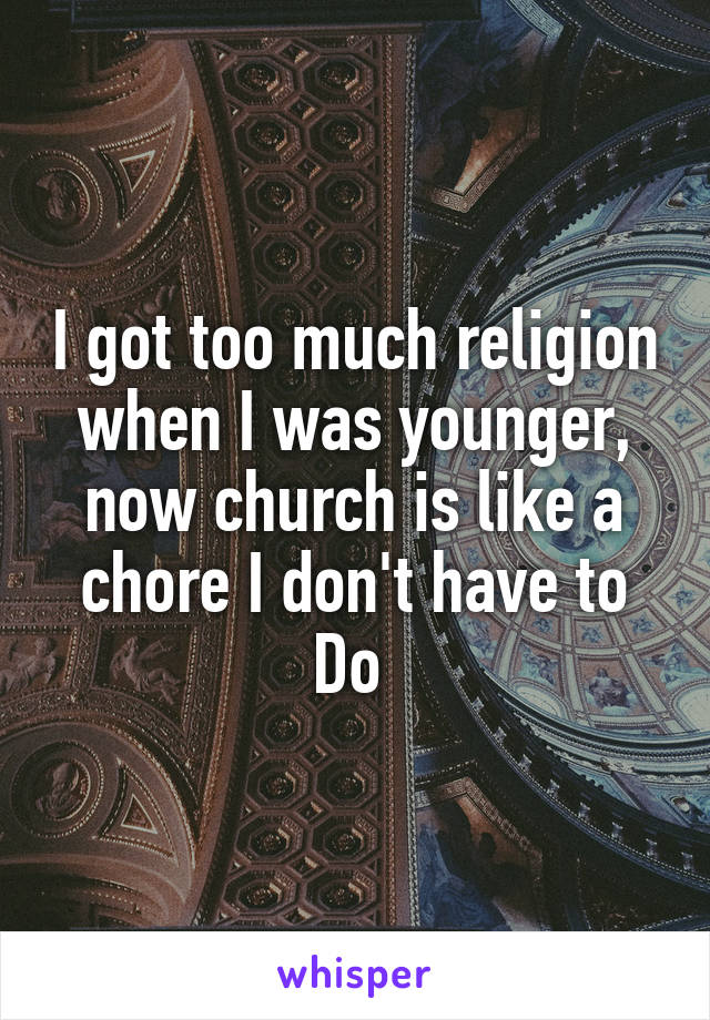 I got too much religion when I was younger, now church is like a chore I don't have to Do 