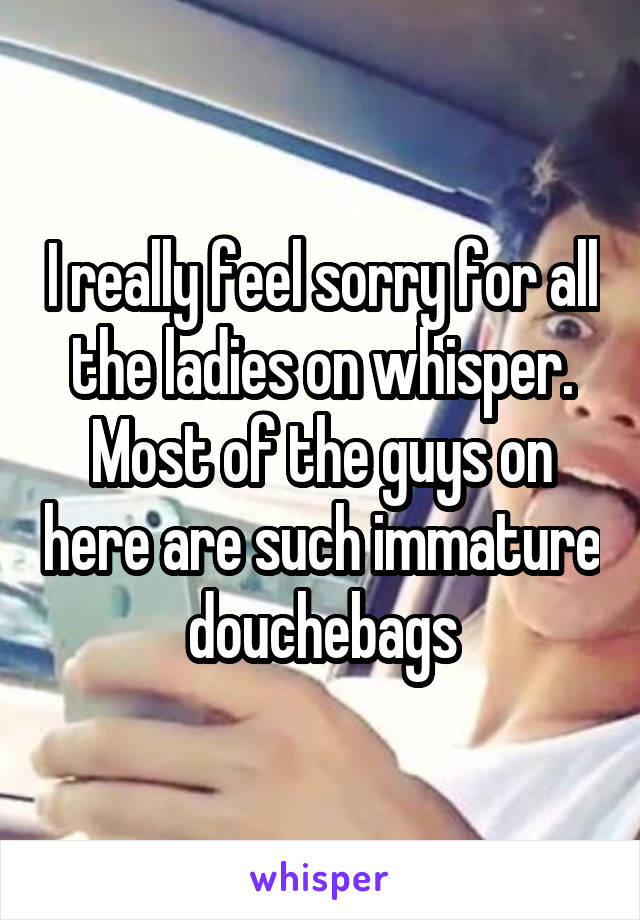 I really feel sorry for all the ladies on whisper. Most of the guys on here are such immature douchebags