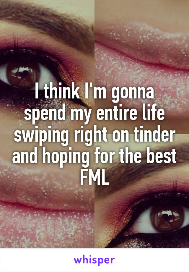 I think I'm gonna spend my entire life swiping right on tinder and hoping for the best
FML