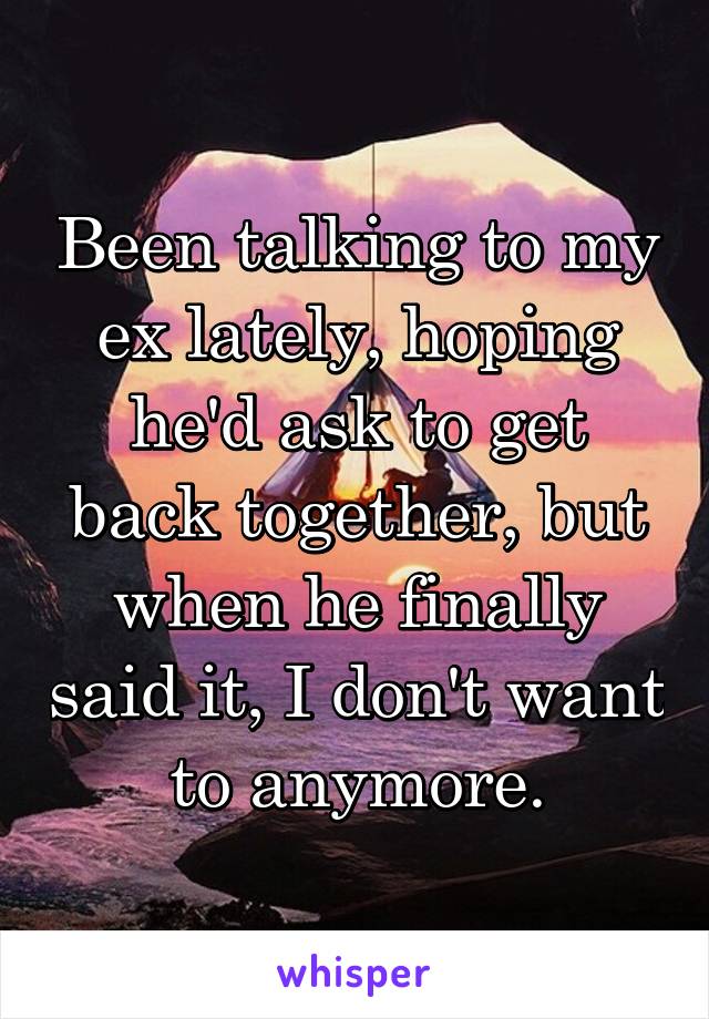 Been talking to my ex lately, hoping he'd ask to get back together, but when he finally said it, I don't want to anymore.
