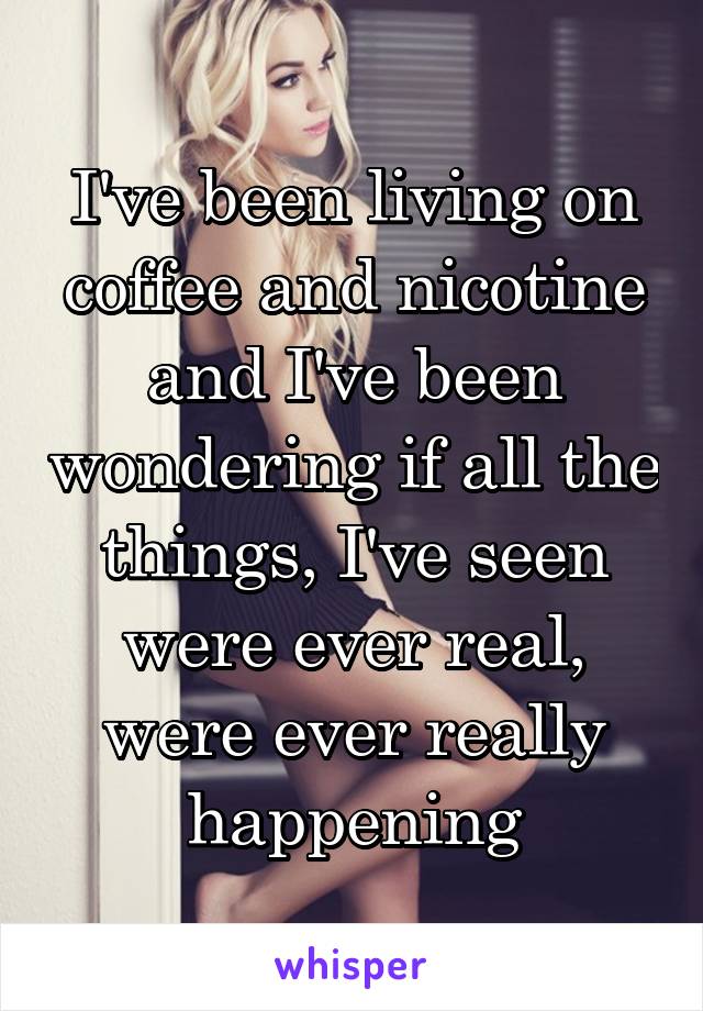 I've been living on coffee and nicotine and I've been wondering if all the things, I've seen were ever real, were ever really happening