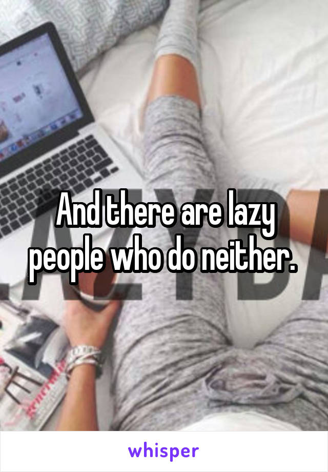 And there are lazy people who do neither. 