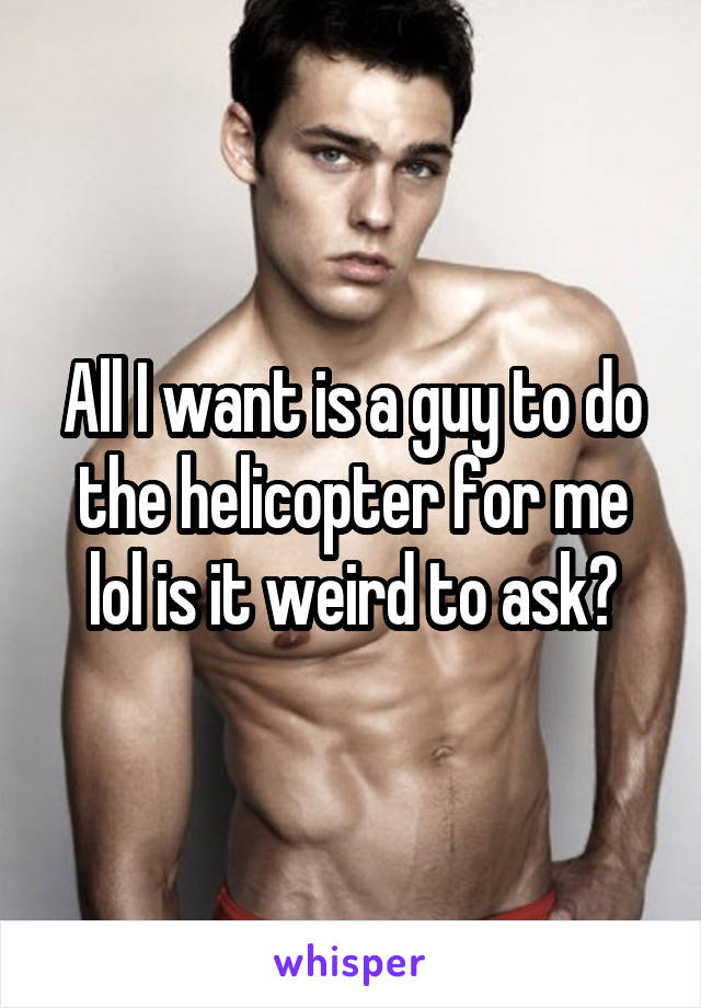 All I want is a guy to do the helicopter for me lol is it weird to ask?